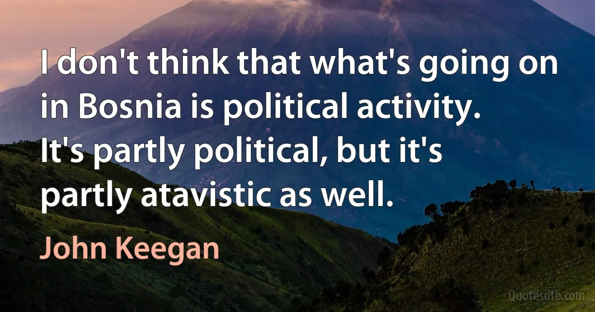 I don't think that what's going on in Bosnia is political activity. It's partly political, but it's partly atavistic as well. (John Keegan)