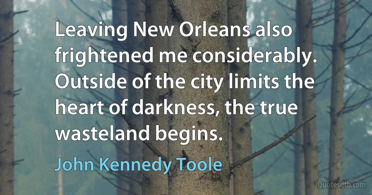 Leaving New Orleans also frightened me considerably. Outside of the city limits the heart of darkness, the true wasteland begins. (John Kennedy Toole)