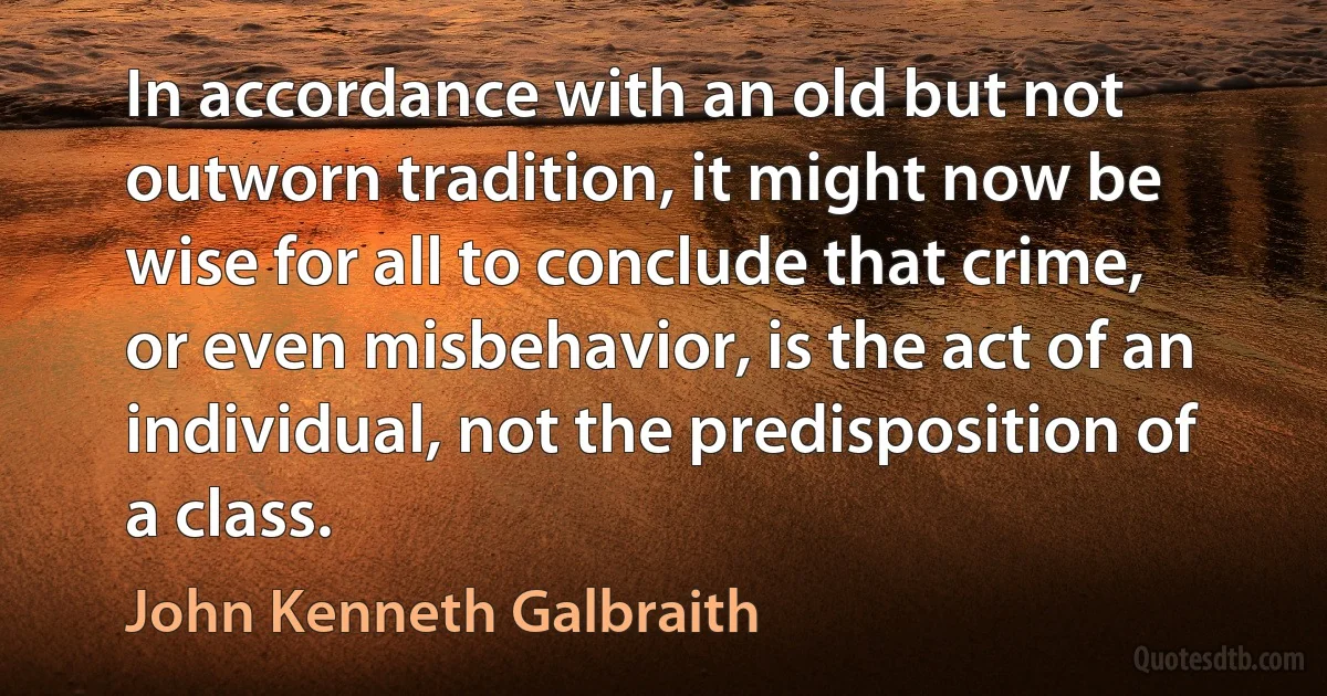 In accordance with an old but not outworn tradition, it might now be wise for all to conclude that crime, or even misbehavior, is the act of an individual, not the predisposition of a class. (John Kenneth Galbraith)