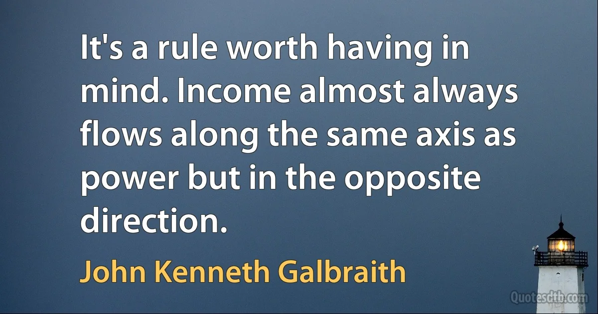 It's a rule worth having in mind. Income almost always flows along the same axis as power but in the opposite direction. (John Kenneth Galbraith)