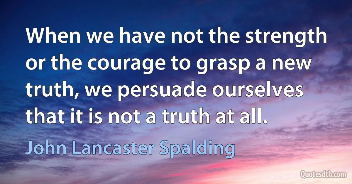 When we have not the strength or the courage to grasp a new truth, we persuade ourselves that it is not a truth at all. (John Lancaster Spalding)