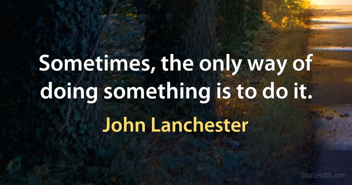 Sometimes, the only way of doing something is to do it. (John Lanchester)