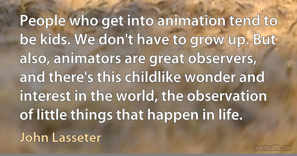 People who get into animation tend to be kids. We don't have to grow up. But also, animators are great observers, and there's this childlike wonder and interest in the world, the observation of little things that happen in life. (John Lasseter)