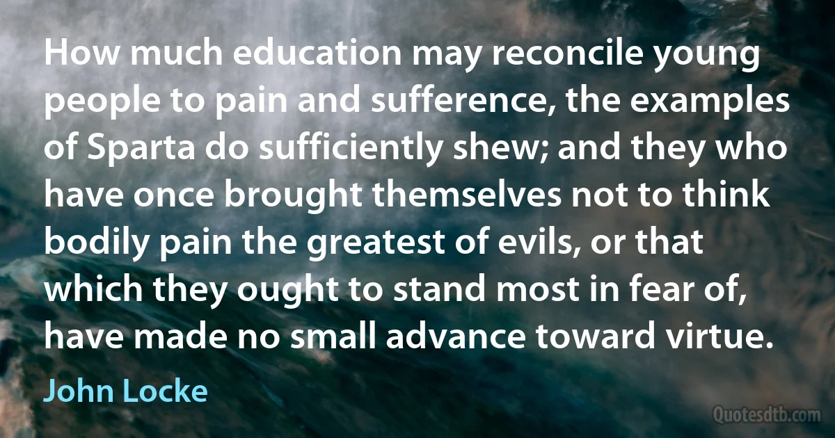 How much education may reconcile young people to pain and sufference, the examples of Sparta do sufficiently shew; and they who have once brought themselves not to think bodily pain the greatest of evils, or that which they ought to stand most in fear of, have made no small advance toward virtue. (John Locke)