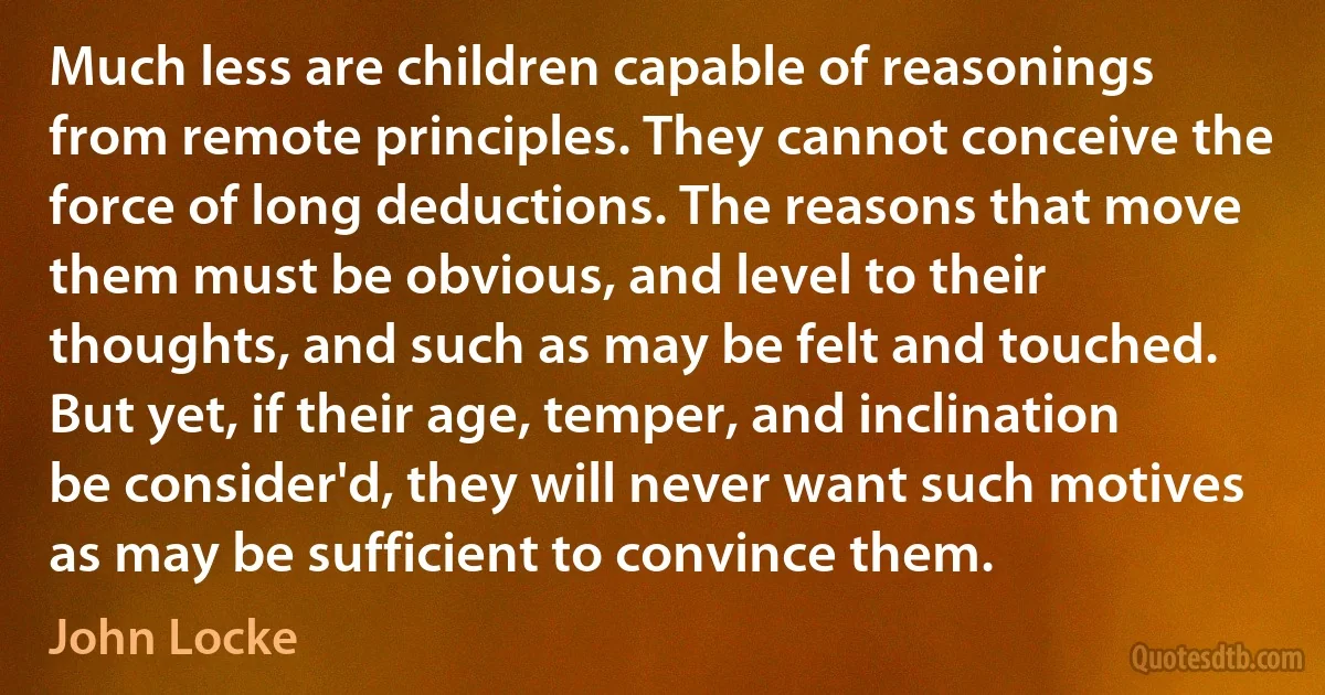 Much less are children capable of reasonings from remote principles. They cannot conceive the force of long deductions. The reasons that move them must be obvious, and level to their thoughts, and such as may be felt and touched. But yet, if their age, temper, and inclination be consider'd, they will never want such motives as may be sufficient to convince them. (John Locke)