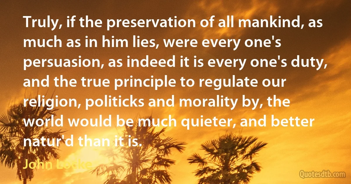 Truly, if the preservation of all mankind, as much as in him lies, were every one's persuasion, as indeed it is every one's duty, and the true principle to regulate our religion, politicks and morality by, the world would be much quieter, and better natur'd than it is. (John Locke)