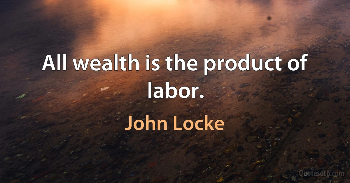 All wealth is the product of labor. (John Locke)