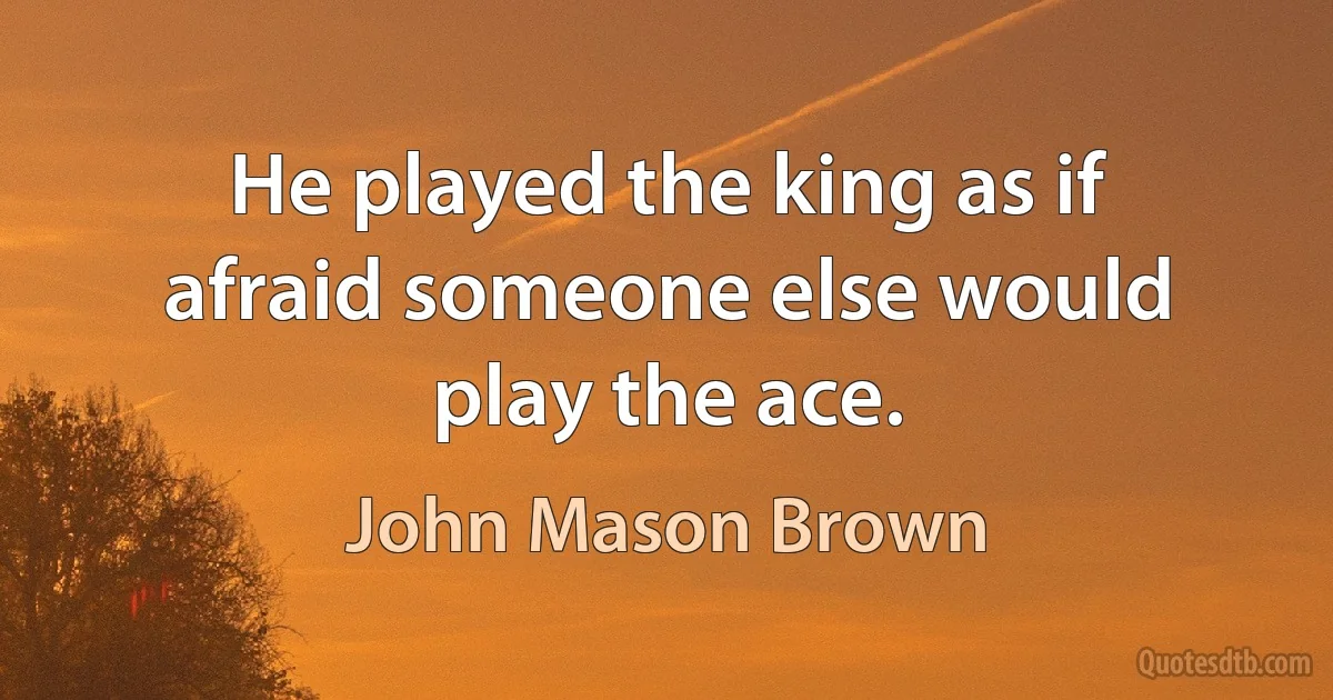 He played the king as if afraid someone else would play the ace. (John Mason Brown)