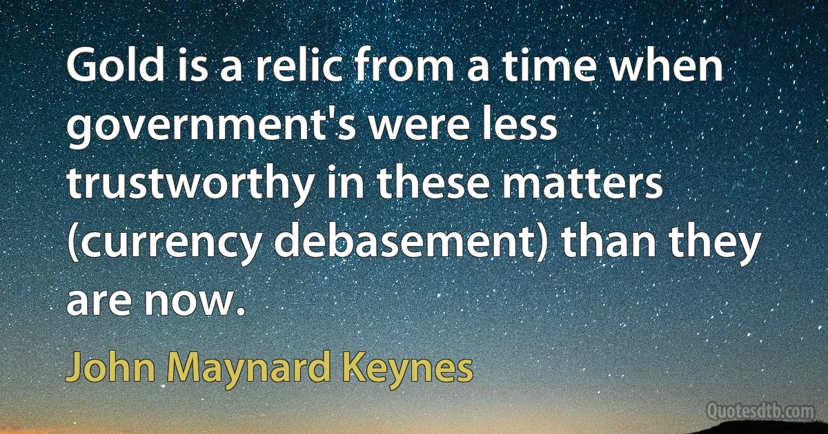 Gold is a relic from a time when government's were less trustworthy in these matters (currency debasement) than they are now. (John Maynard Keynes)