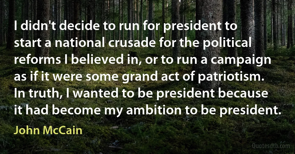 I didn't decide to run for president to start a national crusade for the political reforms I believed in, or to run a campaign as if it were some grand act of patriotism. In truth, I wanted to be president because it had become my ambition to be president. (John McCain)