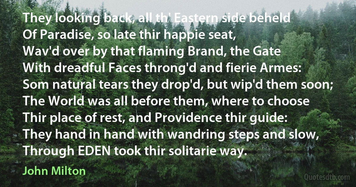 They looking back, all th' Eastern side beheld
Of Paradise, so late thir happie seat,
Wav'd over by that flaming Brand, the Gate
With dreadful Faces throng'd and fierie Armes:
Som natural tears they drop'd, but wip'd them soon;
The World was all before them, where to choose
Thir place of rest, and Providence thir guide:
They hand in hand with wandring steps and slow,
Through EDEN took thir solitarie way. (John Milton)