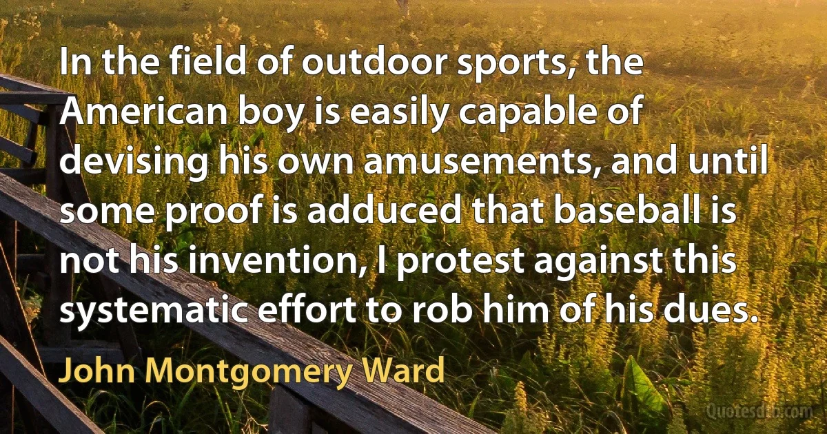 In the field of outdoor sports, the American boy is easily capable of devising his own amusements, and until some proof is adduced that baseball is not his invention, I protest against this systematic effort to rob him of his dues. (John Montgomery Ward)