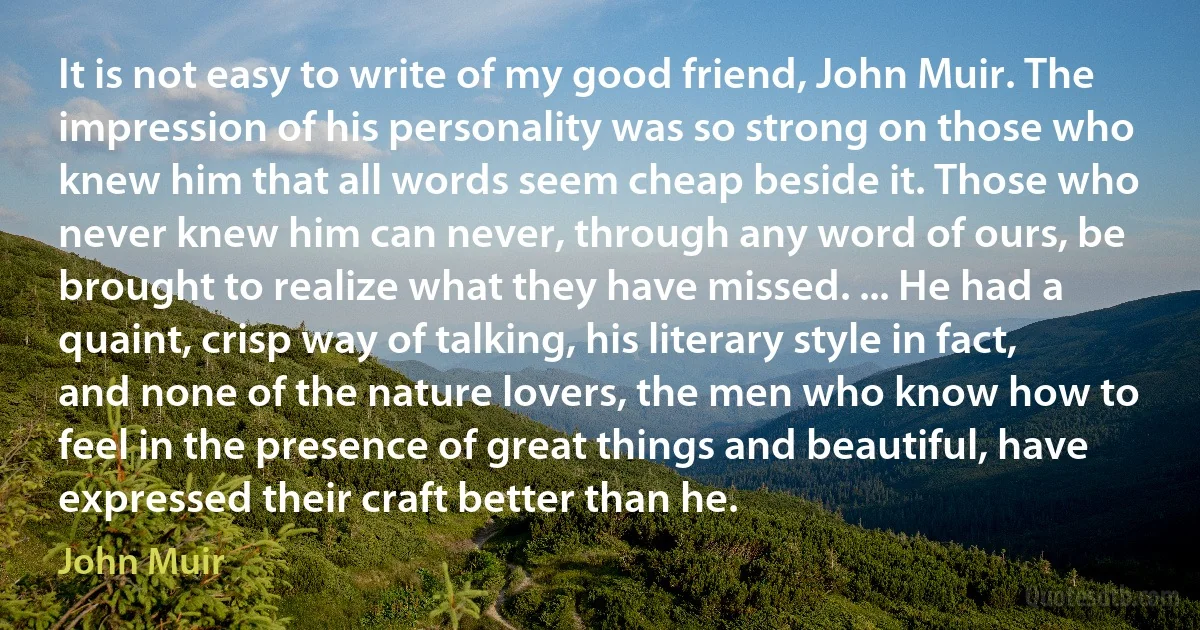 It is not easy to write of my good friend, John Muir. The impression of his personality was so strong on those who knew him that all words seem cheap beside it. Those who never knew him can never, through any word of ours, be brought to realize what they have missed. ... He had a quaint, crisp way of talking, his literary style in fact, and none of the nature lovers, the men who know how to feel in the presence of great things and beautiful, have expressed their craft better than he. (John Muir)