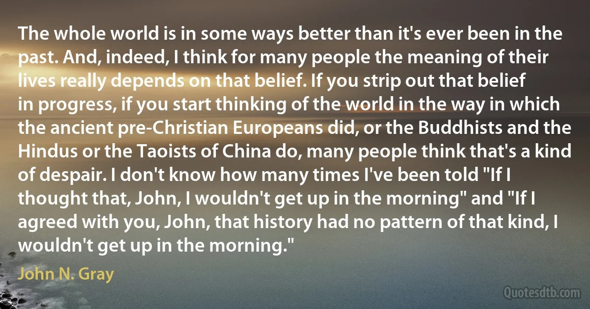 The whole world is in some ways better than it's ever been in the past. And, indeed, I think for many people the meaning of their lives really depends on that belief. If you strip out that belief in progress, if you start thinking of the world in the way in which the ancient pre-Christian Europeans did, or the Buddhists and the Hindus or the Taoists of China do, many people think that's a kind of despair. I don't know how many times I've been told "If I thought that, John, I wouldn't get up in the morning" and "If I agreed with you, John, that history had no pattern of that kind, I wouldn't get up in the morning." (John N. Gray)