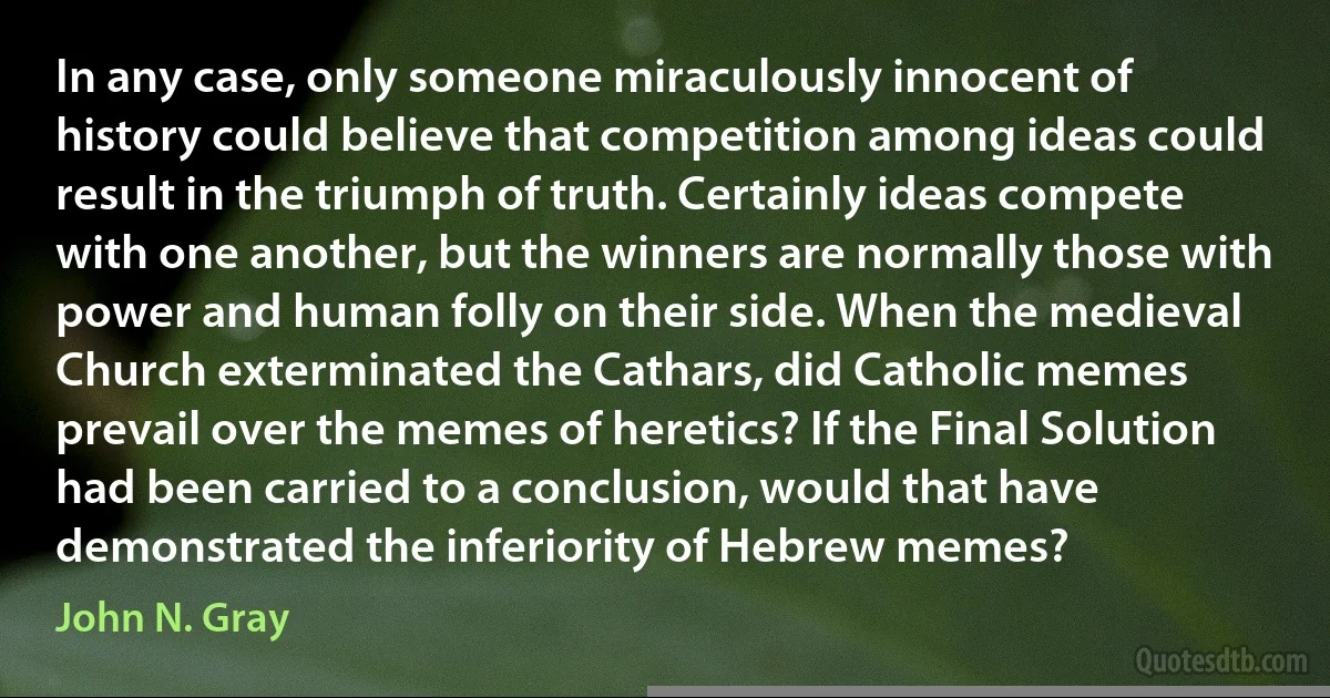 In any case, only someone miraculously innocent of history could believe that competition among ideas could result in the triumph of truth. Certainly ideas compete with one another, but the winners are normally those with power and human folly on their side. When the medieval Church exterminated the Cathars, did Catholic memes prevail over the memes of heretics? If the Final Solution had been carried to a conclusion, would that have demonstrated the inferiority of Hebrew memes? (John N. Gray)