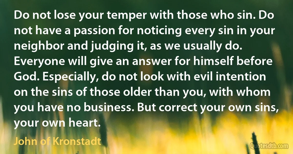 Do not lose your temper with those who sin. Do not have a passion for noticing every sin in your neighbor and judging it, as we usually do. Everyone will give an answer for himself before God. Especially, do not look with evil intention on the sins of those older than you, with whom you have no business. But correct your own sins, your own heart. (John of Kronstadt)