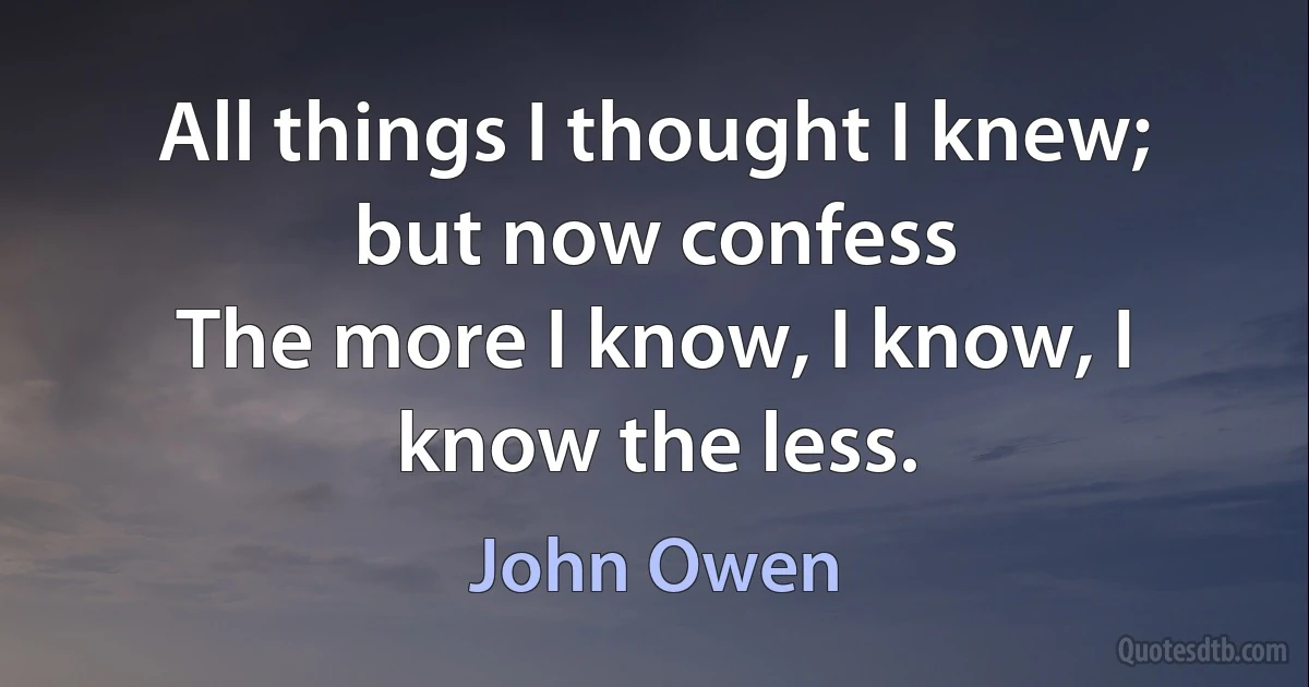 All things I thought I knew; but now confess
The more I know, I know, I know the less. (John Owen)