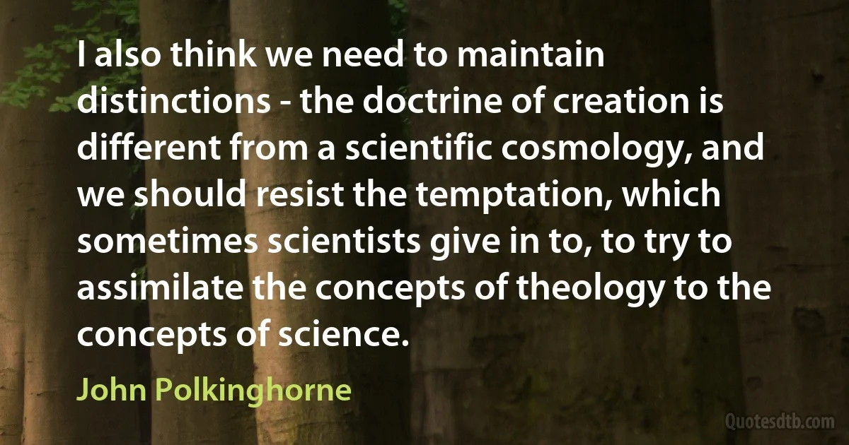 I also think we need to maintain distinctions - the doctrine of creation is different from a scientific cosmology, and we should resist the temptation, which sometimes scientists give in to, to try to assimilate the concepts of theology to the concepts of science. (John Polkinghorne)