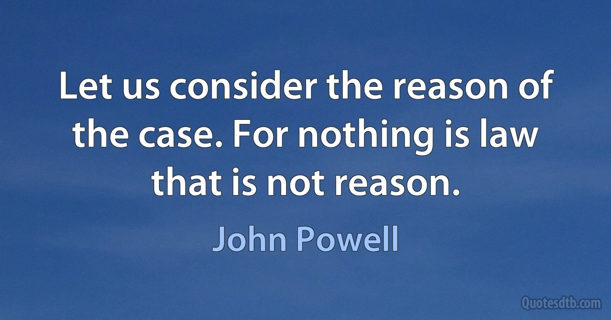 Let us consider the reason of the case. For nothing is law that is not reason. (John Powell)