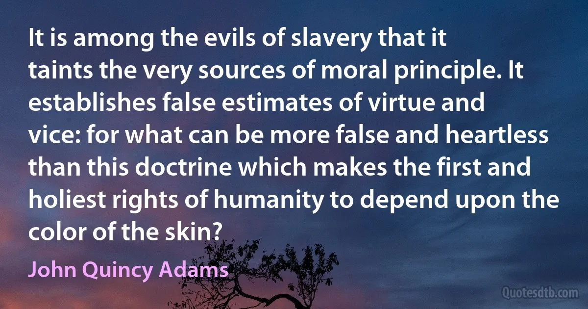 It is among the evils of slavery that it taints the very sources of moral principle. It establishes false estimates of virtue and vice: for what can be more false and heartless than this doctrine which makes the first and holiest rights of humanity to depend upon the color of the skin? (John Quincy Adams)