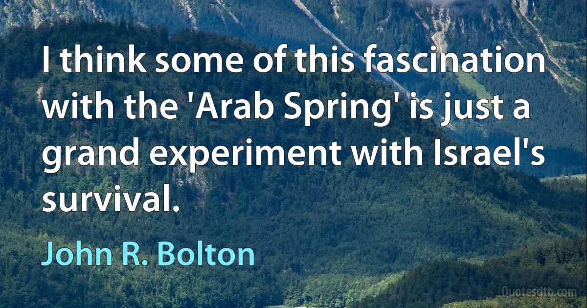 I think some of this fascination with the 'Arab Spring' is just a grand experiment with Israel's survival. (John R. Bolton)