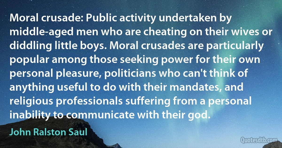 Moral crusade: Public activity undertaken by middle-aged men who are cheating on their wives or diddling little boys. Moral crusades are particularly popular among those seeking power for their own personal pleasure, politicians who can't think of anything useful to do with their mandates, and religious professionals suffering from a personal inability to communicate with their god. (John Ralston Saul)