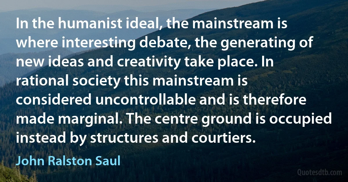 In the humanist ideal, the mainstream is where interesting debate, the generating of new ideas and creativity take place. In rational society this mainstream is considered uncontrollable and is therefore made marginal. The centre ground is occupied instead by structures and courtiers. (John Ralston Saul)