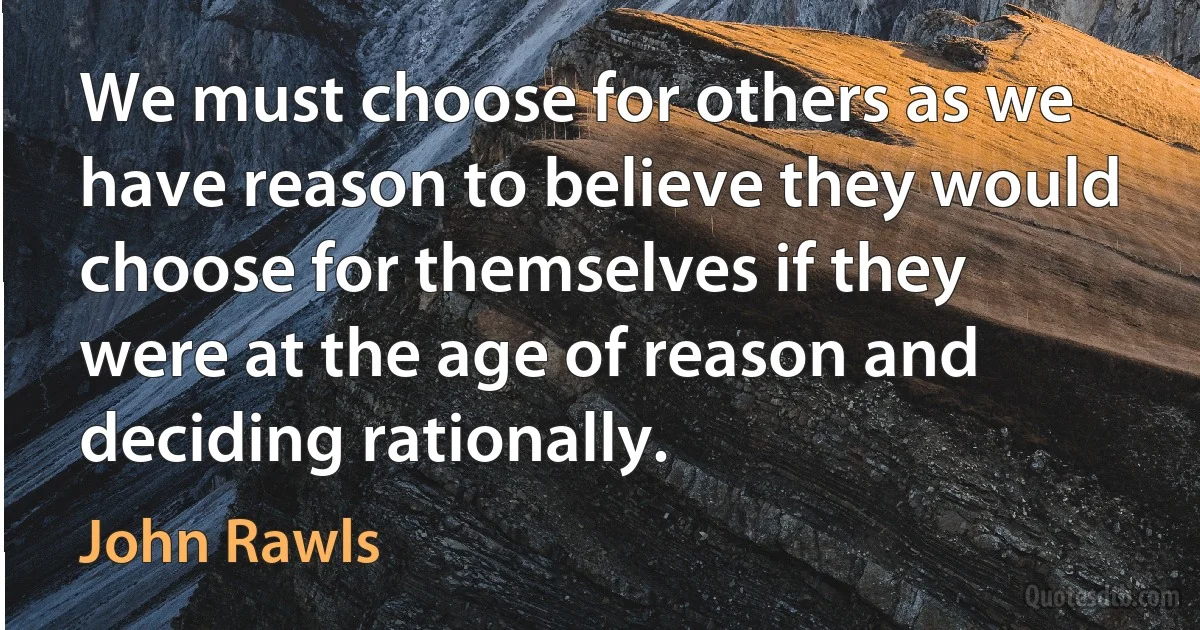 We must choose for others as we have reason to believe they would choose for themselves if they were at the age of reason and deciding rationally. (John Rawls)