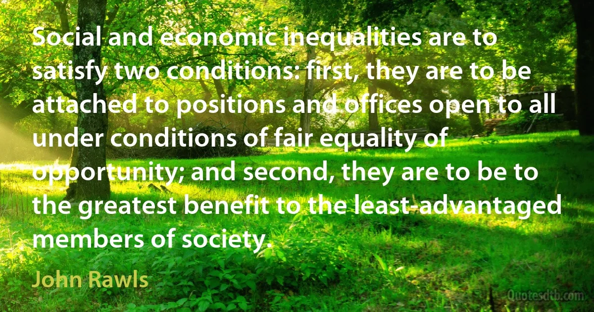 Social and economic inequalities are to satisfy two conditions: first, they are to be attached to positions and offices open to all under conditions of fair equality of opportunity; and second, they are to be to the greatest benefit to the least-advantaged members of society. (John Rawls)