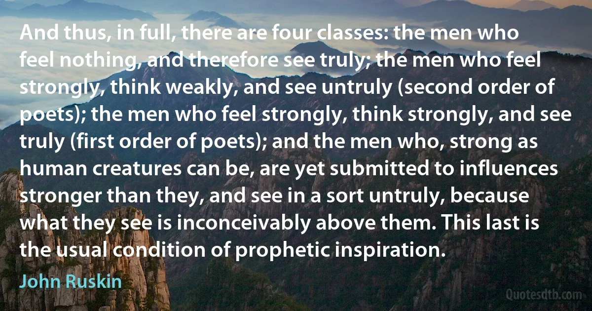 And thus, in full, there are four classes: the men who feel nothing, and therefore see truly; the men who feel strongly, think weakly, and see untruly (second order of poets); the men who feel strongly, think strongly, and see truly (first order of poets); and the men who, strong as human creatures can be, are yet submitted to influences stronger than they, and see in a sort untruly, because what they see is inconceivably above them. This last is the usual condition of prophetic inspiration. (John Ruskin)