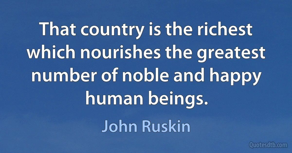 That country is the richest which nourishes the greatest number of noble and happy human beings. (John Ruskin)