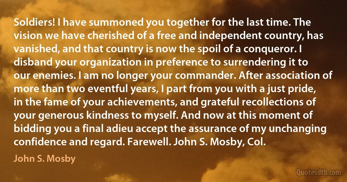 Soldiers! I have summoned you together for the last time. The vision we have cherished of a free and independent country, has vanished, and that country is now the spoil of a conqueror. I disband your organization in preference to surrendering it to our enemies. I am no longer your commander. After association of more than two eventful years, I part from you with a just pride, in the fame of your achievements, and grateful recollections of your generous kindness to myself. And now at this moment of bidding you a final adieu accept the assurance of my unchanging confidence and regard. Farewell. John S. Mosby, Col. (John S. Mosby)