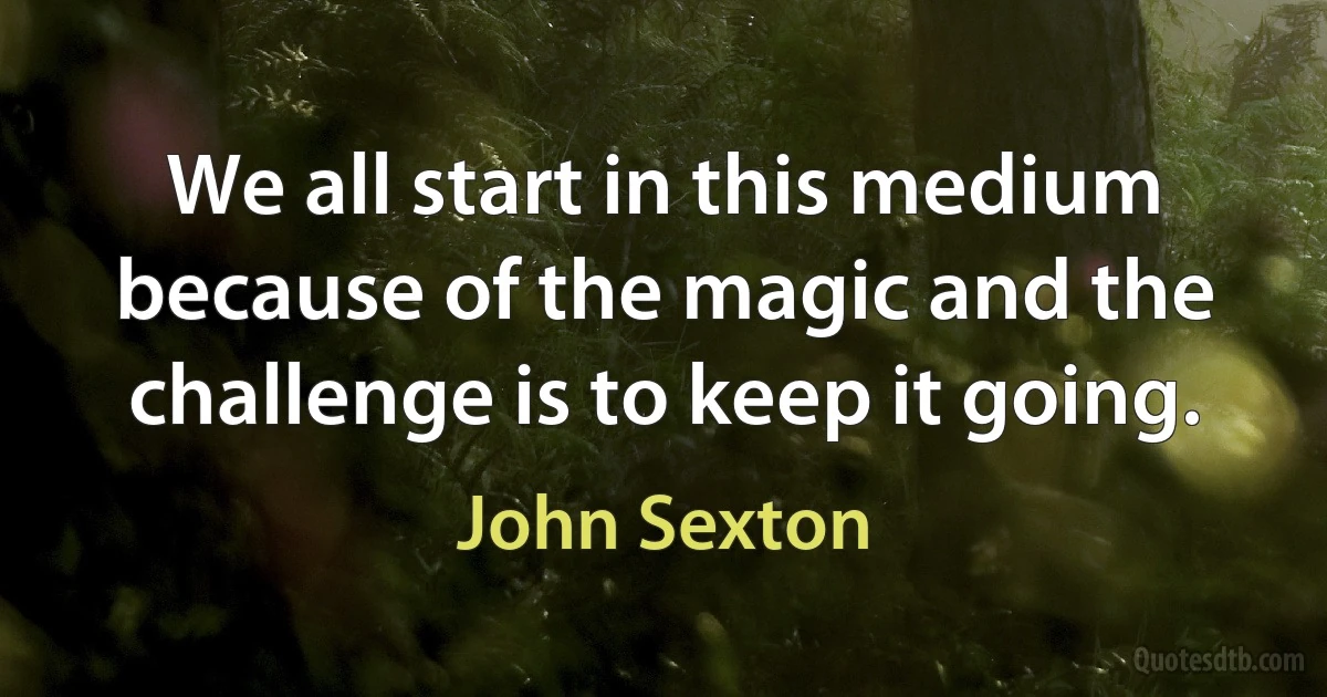 We all start in this medium because of the magic and the challenge is to keep it going. (John Sexton)