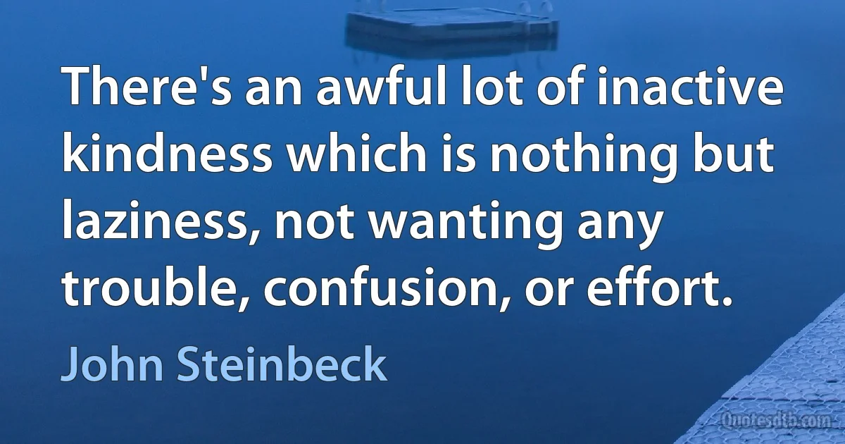 There's an awful lot of inactive kindness which is nothing but laziness, not wanting any trouble, confusion, or effort. (John Steinbeck)