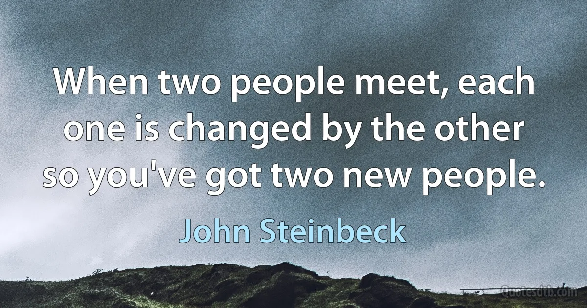 When two people meet, each one is changed by the other so you've got two new people. (John Steinbeck)