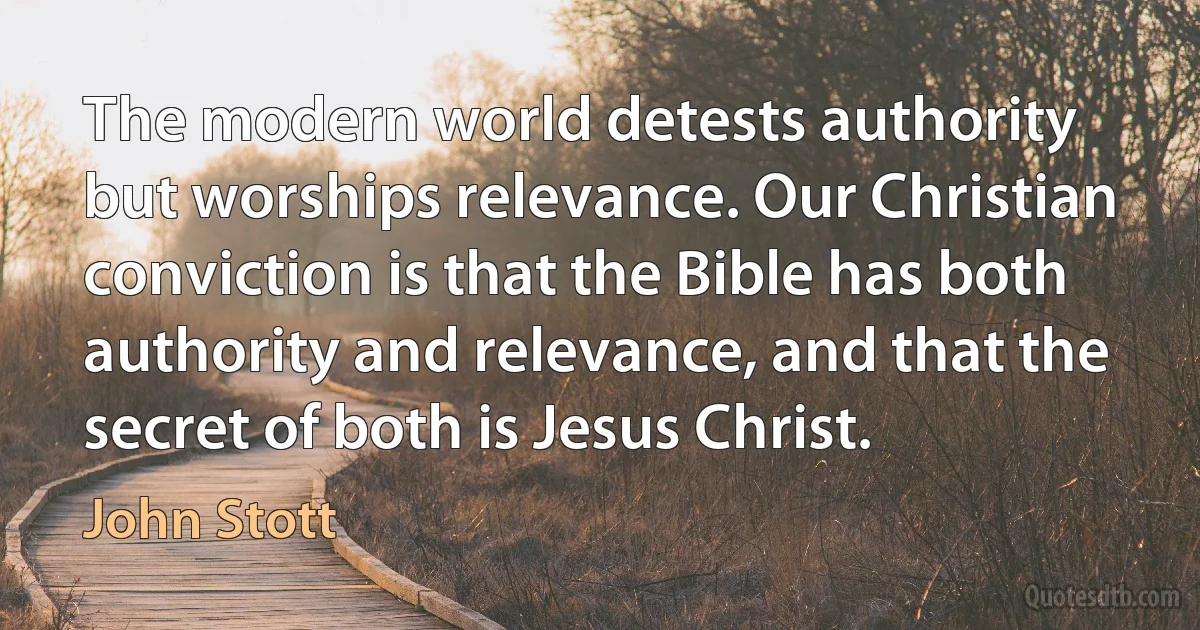 The modern world detests authority but worships relevance. Our Christian conviction is that the Bible has both authority and relevance, and that the secret of both is Jesus Christ. (John Stott)