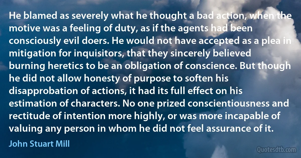 He blamed as severely what he thought a bad action, when the motive was a feeling of duty, as if the agents had been consciously evil doers. He would not have accepted as a plea in mitigation for inquisitors, that they sincerely believed burning heretics to be an obligation of conscience. But though he did not allow honesty of purpose to soften his disapprobation of actions, it had its full effect on his estimation of characters. No one prized conscientiousness and rectitude of intention more highly, or was more incapable of valuing any person in whom he did not feel assurance of it. (John Stuart Mill)