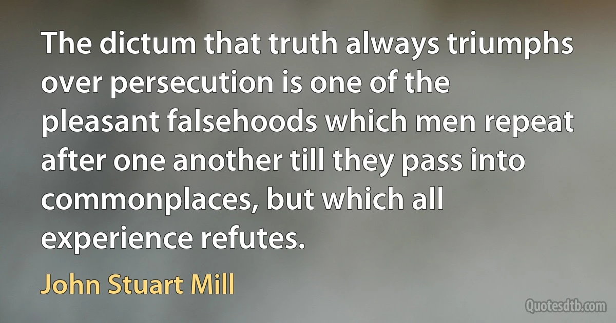 The dictum that truth always triumphs over persecution is one of the pleasant falsehoods which men repeat after one another till they pass into commonplaces, but which all experience refutes. (John Stuart Mill)