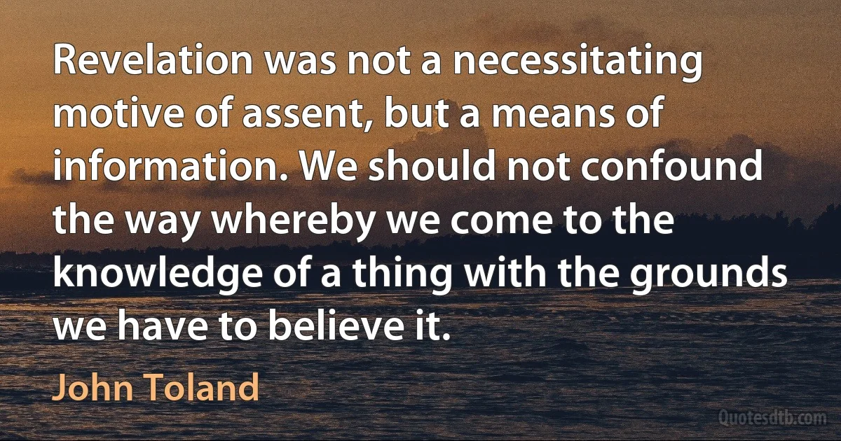 Revelation was not a necessitating motive of assent, but a means of information. We should not confound the way whereby we come to the knowledge of a thing with the grounds we have to believe it. (John Toland)