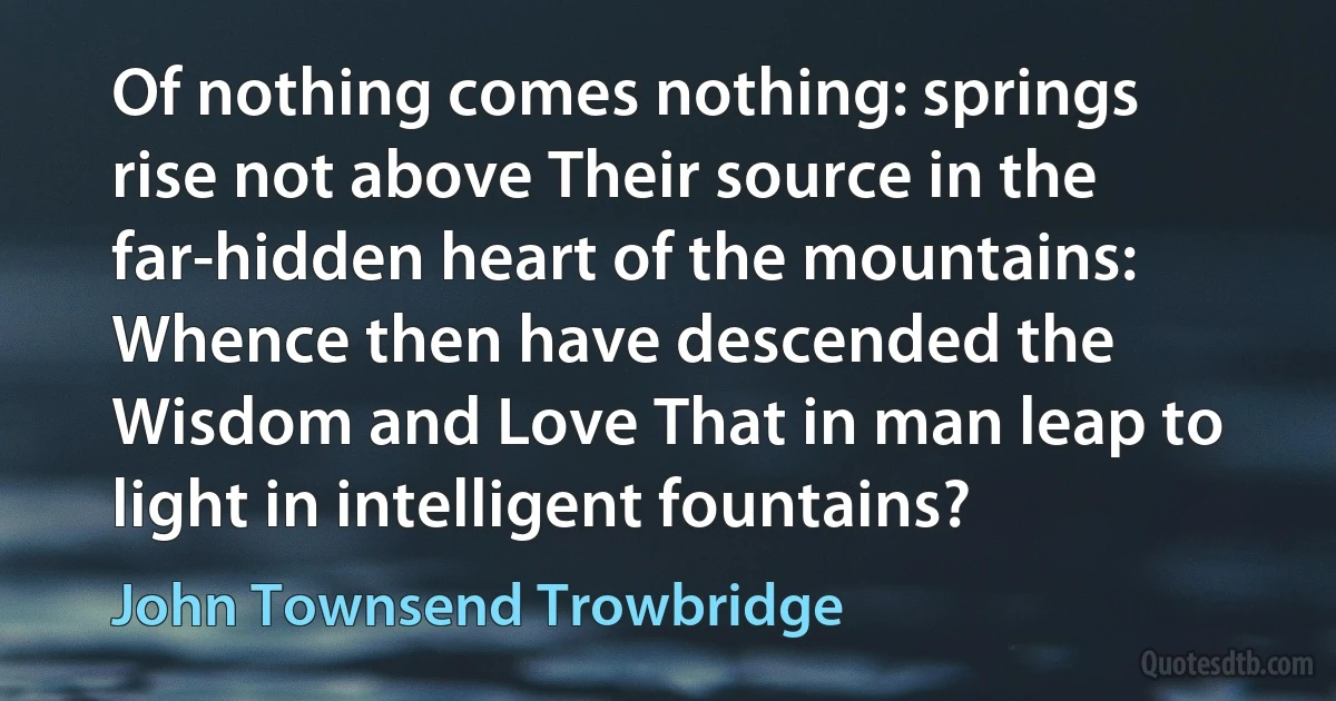 Of nothing comes nothing: springs rise not above Their source in the far-hidden heart of the mountains: Whence then have descended the Wisdom and Love That in man leap to light in intelligent fountains? (John Townsend Trowbridge)