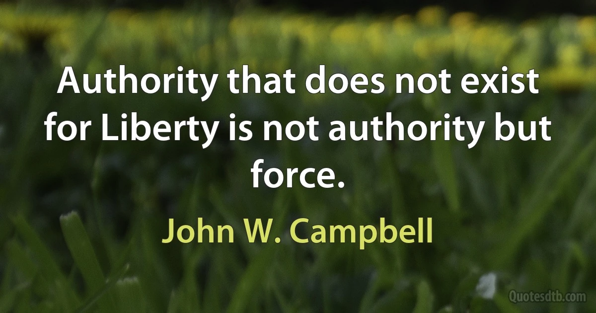 Authority that does not exist for Liberty is not authority but force. (John W. Campbell)