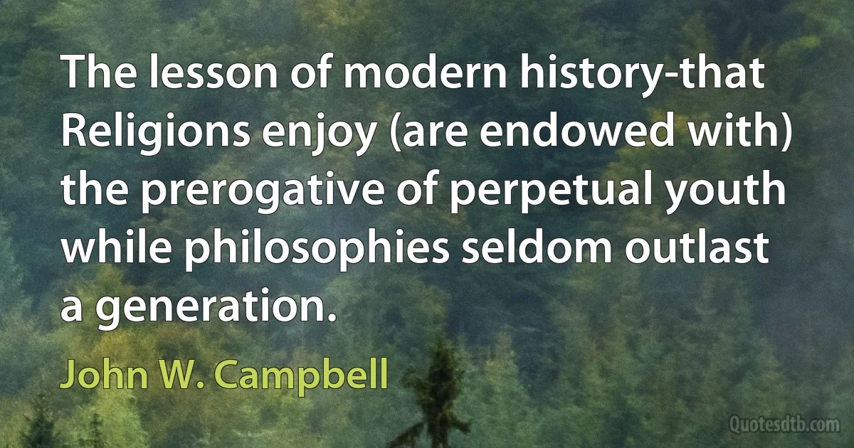 The lesson of modern history-that Religions enjoy (are endowed with) the prerogative of perpetual youth while philosophies seldom outlast a generation. (John W. Campbell)