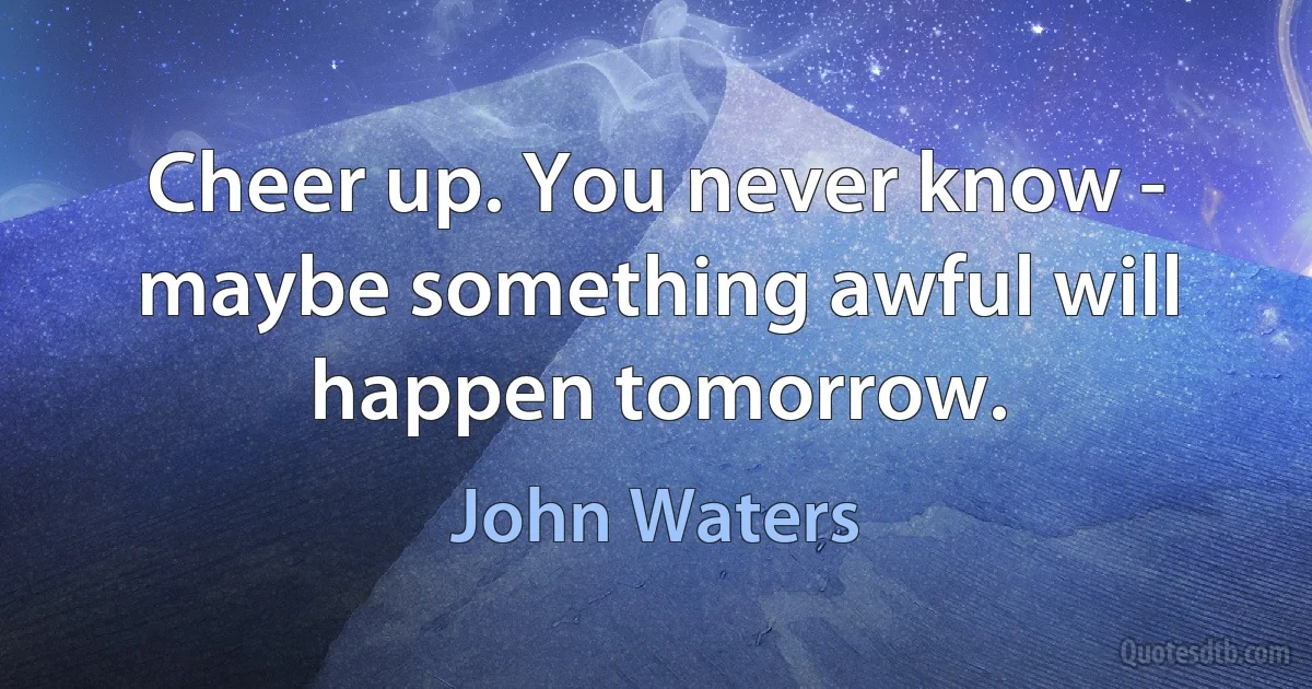 Cheer up. You never know - maybe something awful will happen tomorrow. (John Waters)