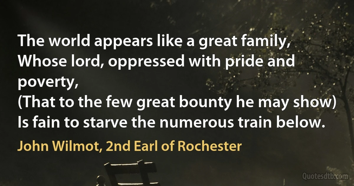 The world appears like a great family,
Whose lord, oppressed with pride and poverty,
(That to the few great bounty he may show)
Is fain to starve the numerous train below. (John Wilmot, 2nd Earl of Rochester)