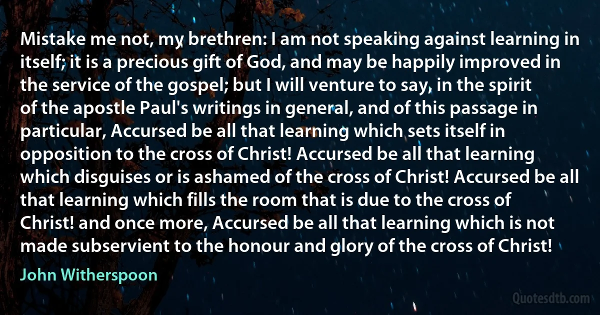 Mistake me not, my brethren: I am not speaking against learning in itself; it is a precious gift of God, and may be happily improved in the service of the gospel; but I will venture to say, in the spirit of the apostle Paul's writings in general, and of this passage in particular, Accursed be all that learning which sets itself in opposition to the cross of Christ! Accursed be all that learning which disguises or is ashamed of the cross of Christ! Accursed be all that learning which fills the room that is due to the cross of Christ! and once more, Accursed be all that learning which is not made subservient to the honour and glory of the cross of Christ! (John Witherspoon)