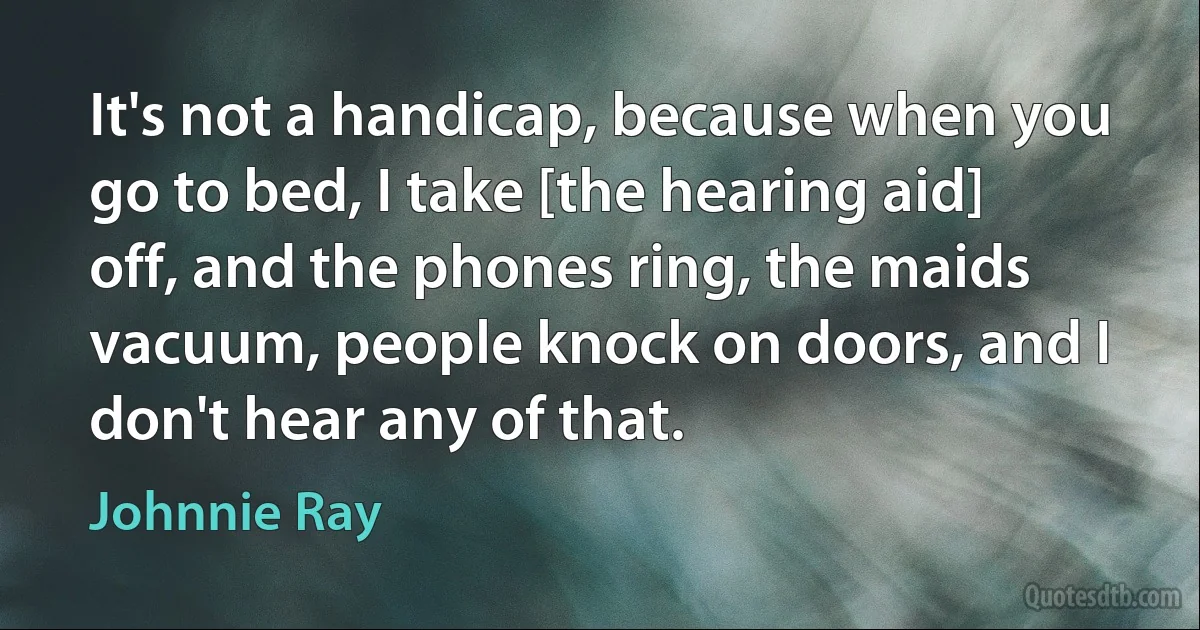 It's not a handicap, because when you go to bed, I take [the hearing aid] off, and the phones ring, the maids vacuum, people knock on doors, and I don't hear any of that. (Johnnie Ray)