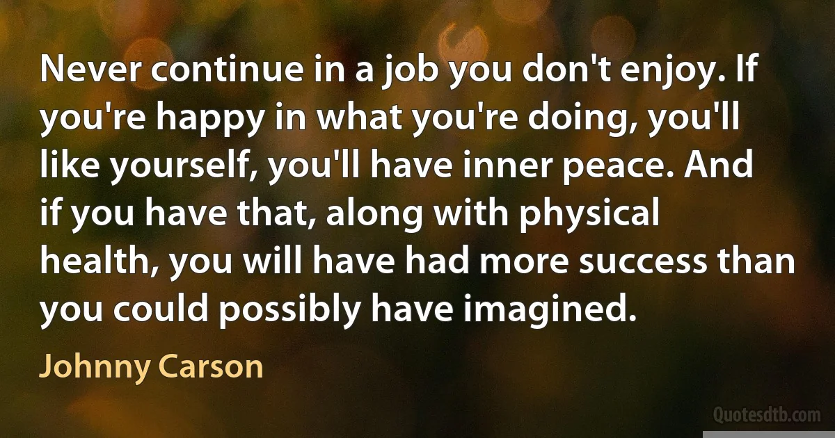 Never continue in a job you don't enjoy. If you're happy in what you're doing, you'll like yourself, you'll have inner peace. And if you have that, along with physical health, you will have had more success than you could possibly have imagined. (Johnny Carson)