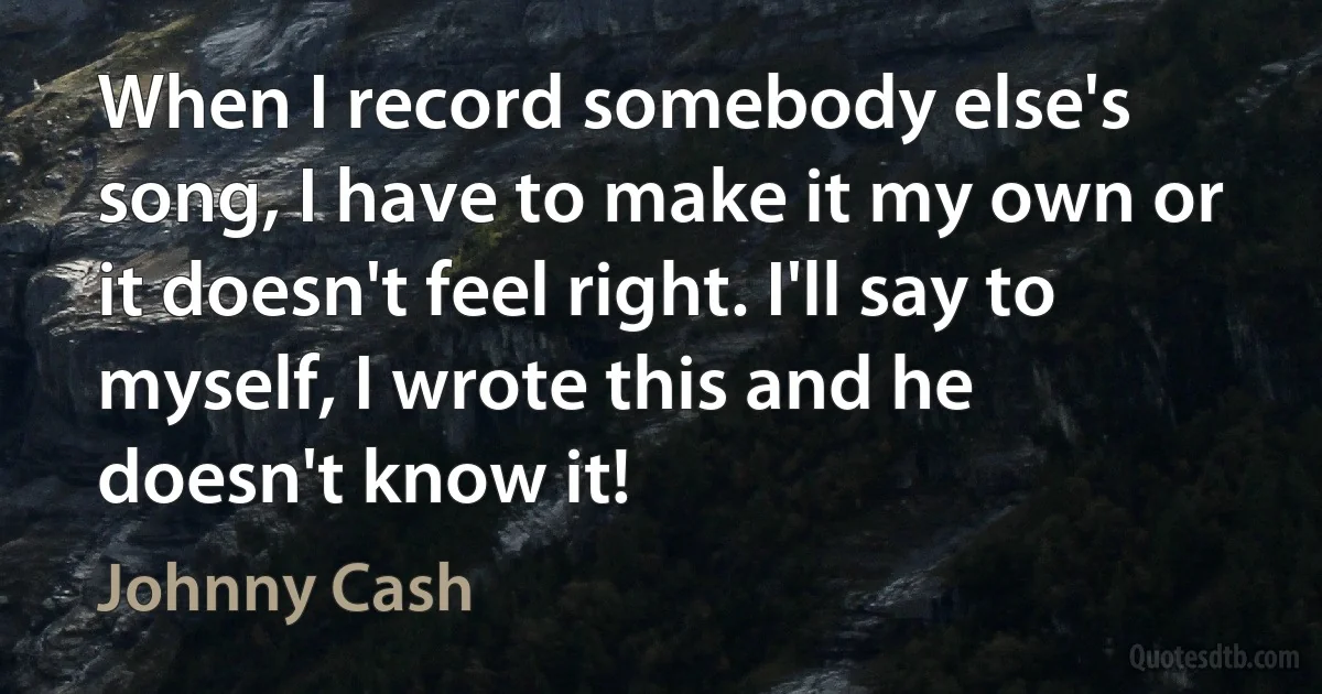 When I record somebody else's song, I have to make it my own or it doesn't feel right. I'll say to myself, I wrote this and he doesn't know it! (Johnny Cash)