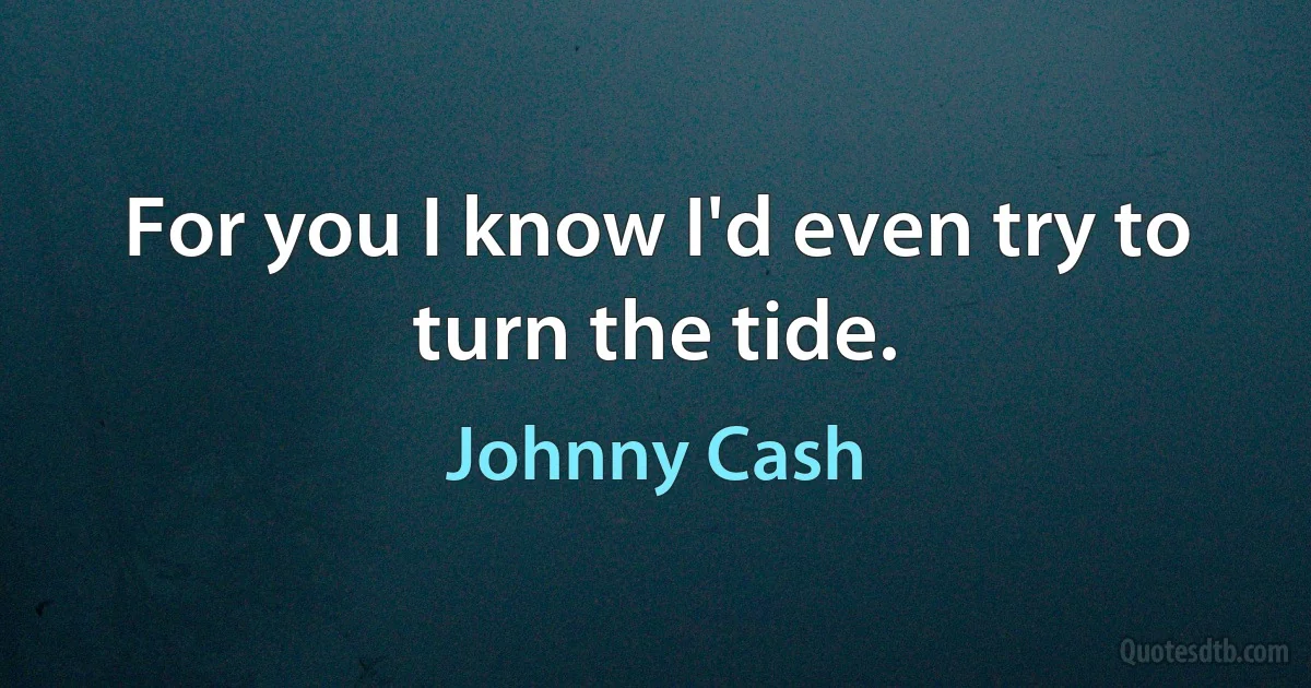 For you I know I'd even try to turn the tide. (Johnny Cash)