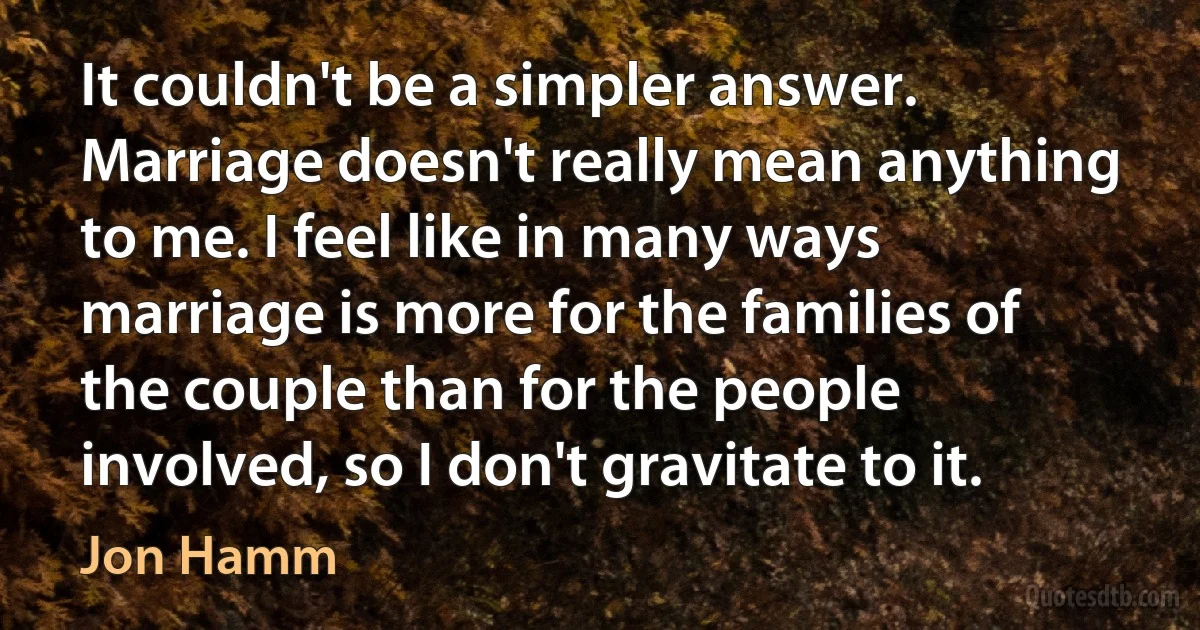 It couldn't be a simpler answer. Marriage doesn't really mean anything to me. I feel like in many ways marriage is more for the families of the couple than for the people involved, so I don't gravitate to it. (Jon Hamm)